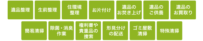 遺品整理、生前整理、お片づけ、遺品のご供養、遺品の買取、簡易清掃、除菌・消臭作業、権利書や貴重品の探索、形見分けの配送、ゴミ屋敷清掃、特殊清掃など